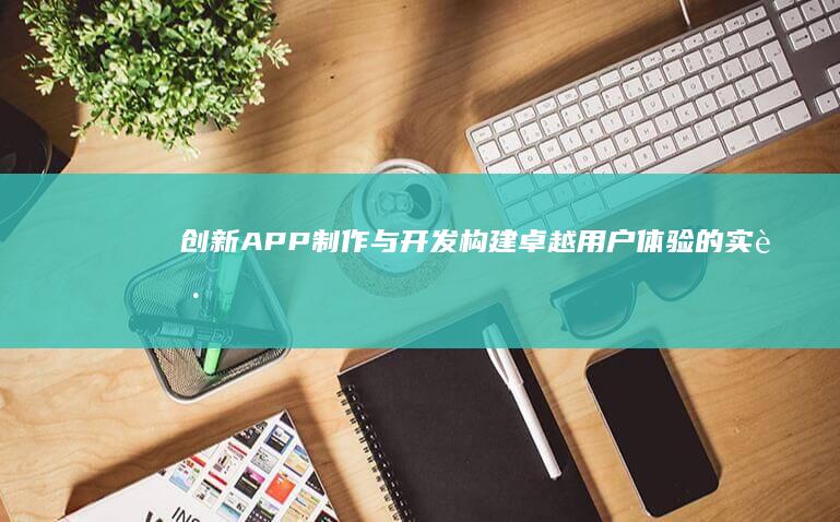 创新APP制作与开发：构建卓越用户体验的实践指南